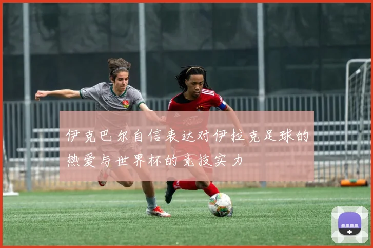 伊克巴尔自信表达对伊拉克足球的热爱与世界杯的竞技实力