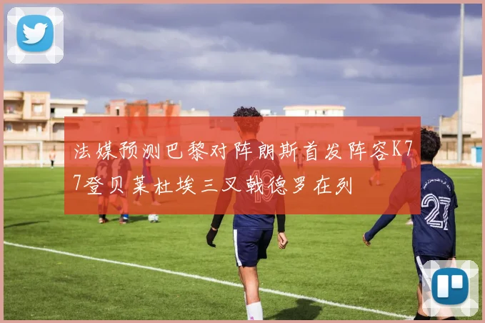 法媒预测巴黎对阵朗斯首发阵容K77登贝莱杜埃三叉戟德罗在列