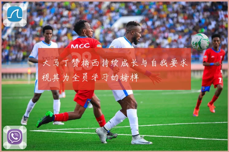 大马丁赞梅西持续成长与自我要求视其为全员学习的榜样