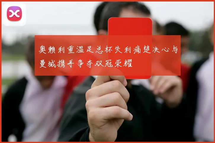 奥赖利重温足总杯失利痛楚决心与曼城携手争夺双冠荣耀