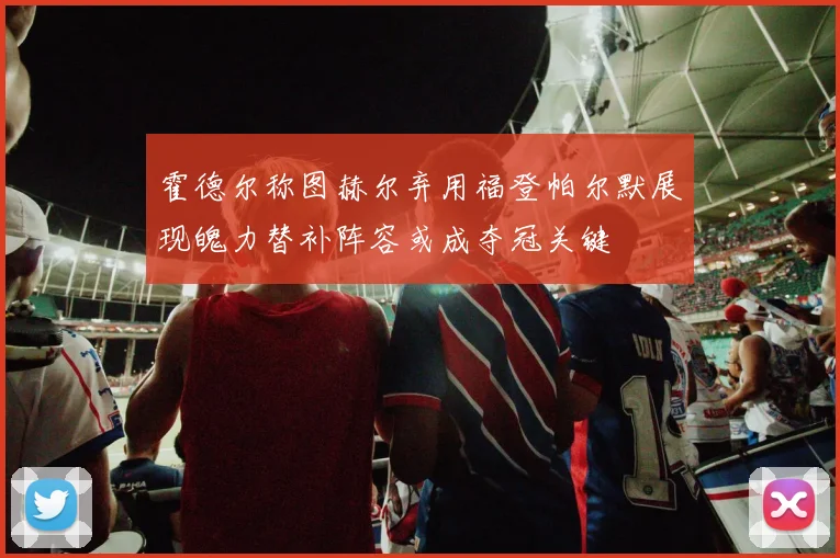 霍德尔称图赫尔弃用福登帕尔默展现魄力替补阵容或成夺冠关键