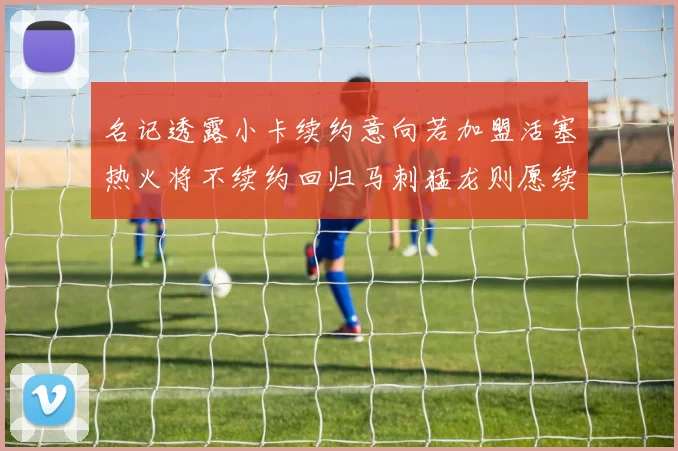 名记透露小卡续约意向若加盟活塞热火将不续约回归马刺猛龙则愿续约
