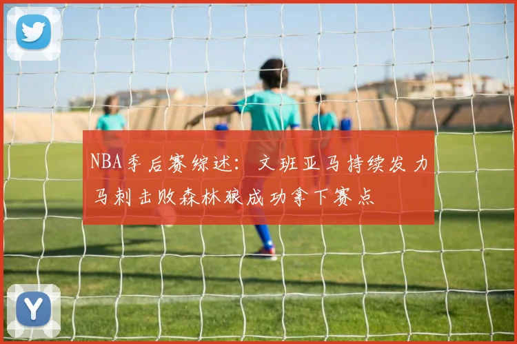 NBA季后赛综述：文班亚马持续发力马刺击败森林狼成功拿下赛点