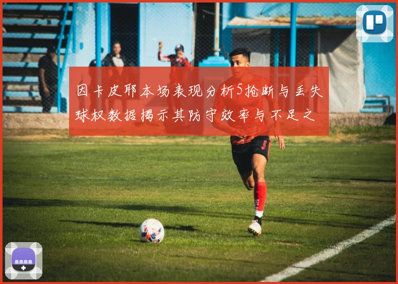 因卡皮耶本场表现分析5抢断与丢失球权数据揭示其防守效率与不足之处