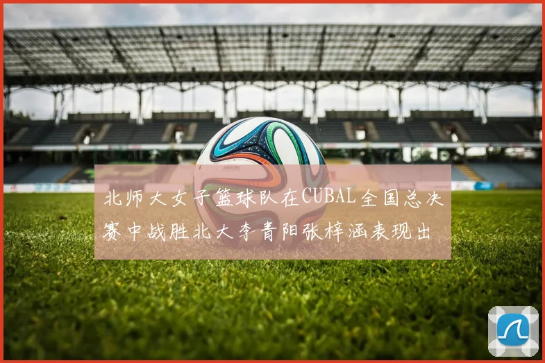 北师大女子篮球队在CUBAL全国总决赛中战胜北大李青阳张梓涵表现出色助力胜利