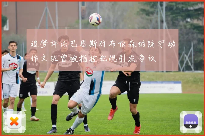 追梦评论巴恩斯对布伦森的防守动作文班曾被指控犯规引发争议