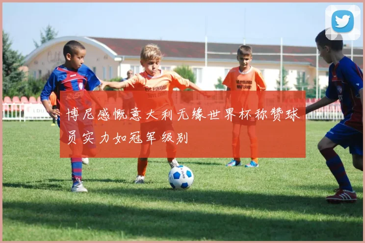 博尼感慨意大利无缘世界杯称赞球员实力如冠军级别