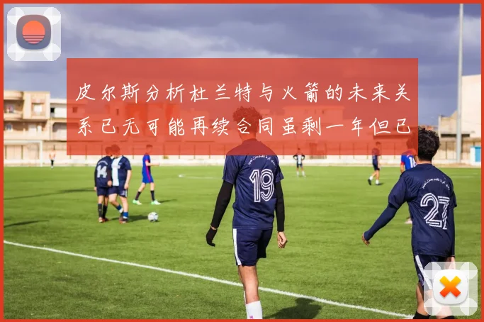 皮尔斯分析杜兰特与火箭的未来关系已无可能再续合同虽剩一年但已破裂