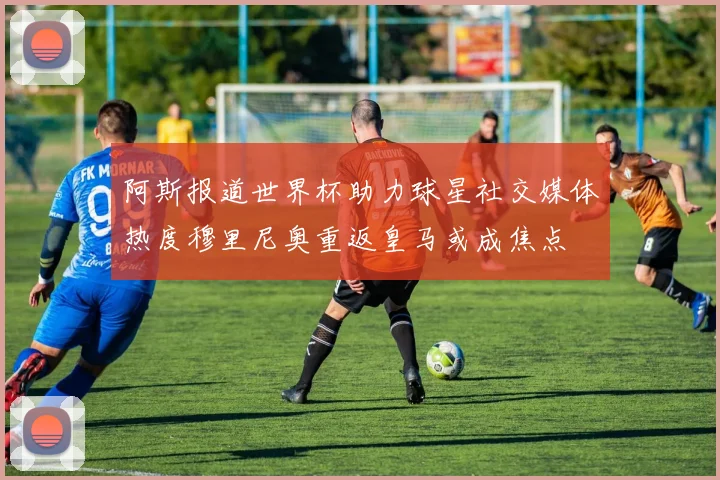 阿斯报道世界杯助力球星社交媒体热度穆里尼奥重返皇马或成焦点