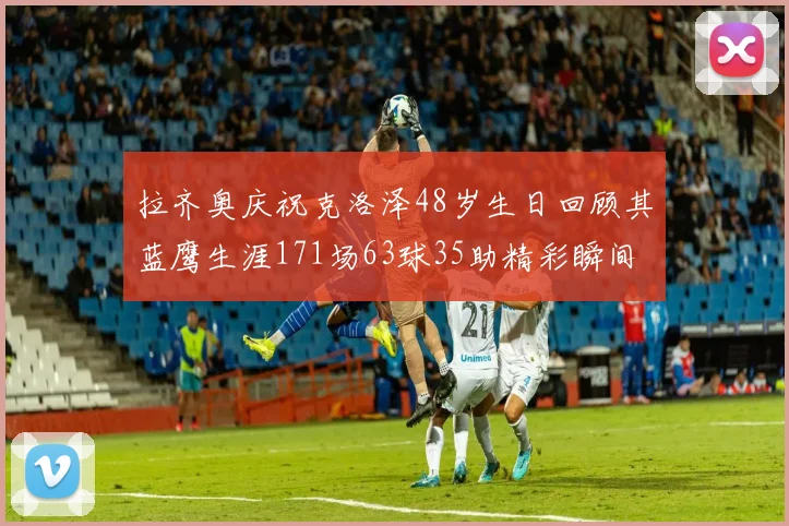 拉齐奥庆祝克洛泽48岁生日回顾其蓝鹰生涯171场63球35助精彩瞬间