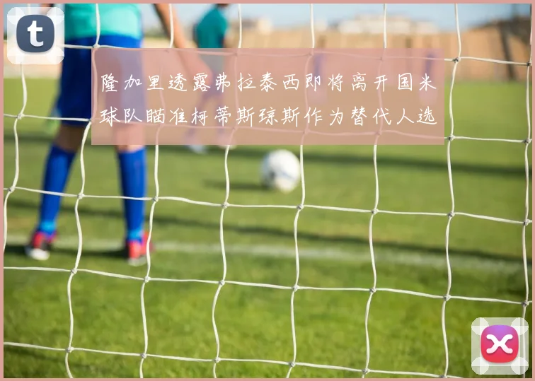 隆加里透露弗拉泰西即将离开国米球队瞄准柯蒂斯琼斯作为替代人选