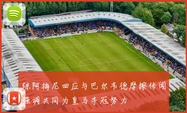 琼阿梅尼回应与巴尔韦德摩擦传闻强调共同为皇马夺冠努力