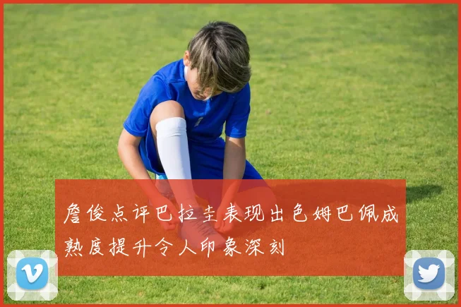 詹俊点评巴拉圭表现出色姆巴佩成熟度提升令人印象深刻