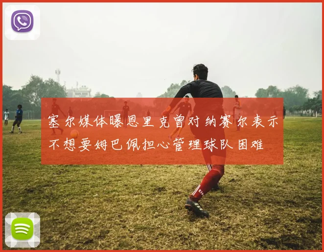 塞尔媒体曝恩里克曾对纳赛尔表示不想要姆巴佩担心管理球队困难