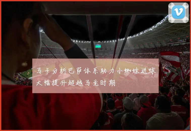 马卡分析巴萨体系助力小蜘蛛进球大幅提升超越马竞时期